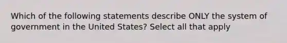 Which of the following statements describe ONLY the system of government in the United States? Select all that apply