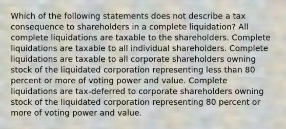 Which of the following statements does not describe a tax consequence to shareholders in a complete liquidation? All complete liquidations are taxable to the shareholders. Complete liquidations are taxable to all individual shareholders. Complete liquidations are taxable to all corporate shareholders owning stock of the liquidated corporation representing <a href='https://www.questionai.com/knowledge/k7BtlYpAMX-less-than' class='anchor-knowledge'>less than</a> 80 percent or more of voting power and value. Complete liquidations are tax-deferred to corporate shareholders owning stock of the liquidated corporation representing 80 percent or more of voting power and value.