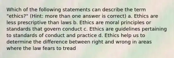 Which of the following statements can describe the term "ethics?" (Hint: more than one answer is correct) a. Ethics are less prescriptive than laws b. Ethics are moral principles or standards that govern conduct c. Ethics are guidelines pertaining to standards of conduct and practice d. Ethics help us to determine the difference between right and wrong in areas where the law fears to tread