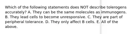 Which of the following statements does NOT describe tolerogens accurately? A. They can be the same molecules as immunogens. B. They lead cells to become unresponsive. C. They are part of peripheral tolerance. D. They only affect B cells. E. All of the above.
