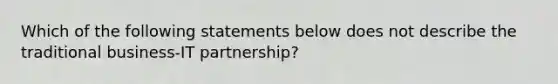 Which of the following statements below does not describe the traditional business-IT partnership?