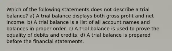 Which of the following statements does not describe a trial balance? a) A trial balance displays both gross profit and net income. b) A trial balance is a list of all account names and balances in proper order. c) A trial balance is used to prove the equality of debits and credits. d) A trial balance is prepared before the <a href='https://www.questionai.com/knowledge/kFBJaQCz4b-financial-statements' class='anchor-knowledge'>financial statements</a>.