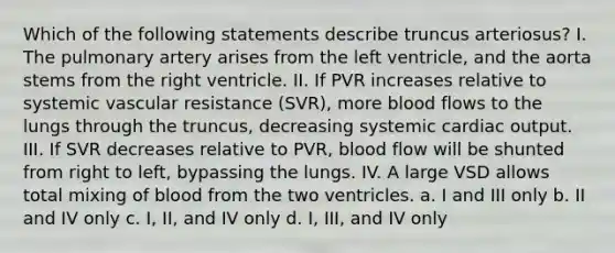 Which of the following statements describe truncus arteriosus? I. The pulmonary artery arises from the left ventricle, and the aorta stems from the right ventricle. II. If PVR increases relative to systemic vascular resistance (SVR), more blood flows to the lungs through the truncus, decreasing systemic cardiac output. III. If SVR decreases relative to PVR, blood flow will be shunted from right to left, bypassing the lungs. IV. A large VSD allows total mixing of blood from the two ventricles. a. I and III only b. II and IV only c. I, II, and IV only d. I, III, and IV only