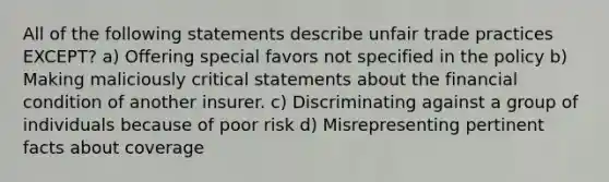 All of the following statements describe unfair trade practices EXCEPT? a) Offering special favors not specified in the policy b) Making maliciously critical statements about the financial condition of another insurer. c) Discriminating against a group of individuals because of poor risk d) Misrepresenting pertinent facts about coverage