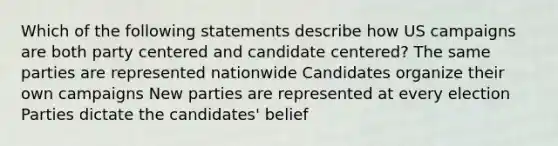 Which of the following statements describe how US campaigns are both party centered and candidate centered? The same parties are represented nationwide Candidates organize their own campaigns New parties are represented at every election Parties dictate the candidates' belief