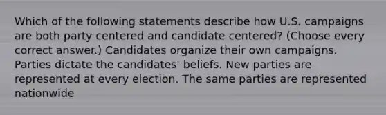 Which of the following statements describe how U.S. campaigns are both party centered and candidate centered? (Choose every correct answer.) Candidates organize their own campaigns. Parties dictate the candidates' beliefs. New parties are represented at every election. The same parties are represented nationwide