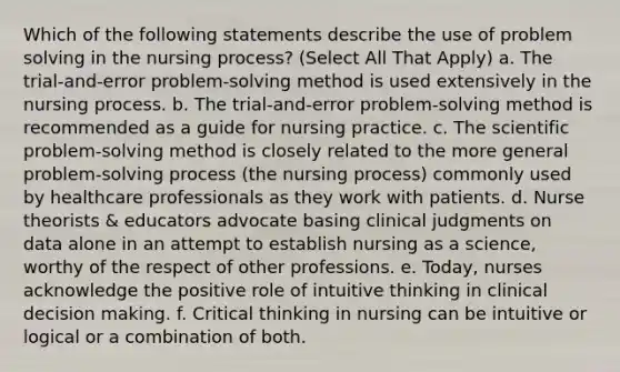 Which of the following statements describe the use of problem solving in the nursing process? (Select All That Apply) a. The trial-and-error problem-solving method is used extensively in the nursing process. b. The trial-and-error problem-solving method is recommended as a guide for nursing practice. c. The scientific problem-solving method is closely related to the more general problem-solving process (the nursing process) commonly used by healthcare professionals as they work with patients. d. Nurse theorists & educators advocate basing clinical judgments on data alone in an attempt to establish nursing as a science, worthy of the respect of other professions. e. Today, nurses acknowledge the positive role of intuitive thinking in clinical decision making. f. Critical thinking in nursing can be intuitive or logical or a combination of both.