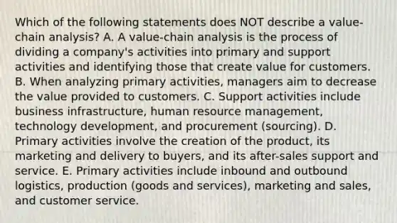 Which of the following statements does NOT describe a​ value-chain analysis? A. A​ value-chain analysis is the process of dividing a​ company's activities into primary and support activities and identifying those that create value for customers. B. When analyzing primary​ activities, managers aim to decrease the value provided to customers. C. Support activities include business​ infrastructure, human resource​ management, technology​ development, and procurement​ (sourcing). D. Primary activities involve the creation of the​ product, its marketing and delivery to​ buyers, and its​ after-sales support and service. E. Primary activities include inbound and outbound​ logistics, production​ (goods and​ services), marketing and​ sales, and customer service.