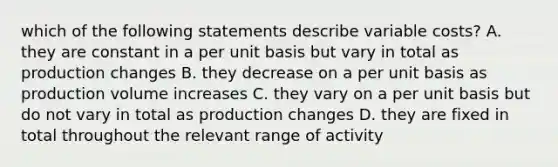 which of the following statements describe variable costs? A. they are constant in a per unit basis but vary in total as production changes B. they decrease on a per unit basis as production volume increases C. they vary on a per unit basis but do not vary in total as production changes D. they are fixed in total throughout the relevant range of activity