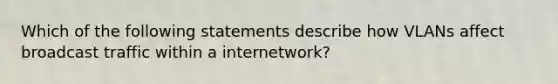 Which of the following statements describe how VLANs affect broadcast traffic within a internetwork?