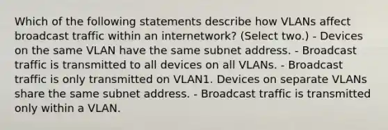 Which of the following statements describe how VLANs affect broadcast traffic within an internetwork? (Select two.) - Devices on the same VLAN have the same subnet address. - Broadcast traffic is transmitted to all devices on all VLANs. - Broadcast traffic is only transmitted on VLAN1. Devices on separate VLANs share the same subnet address. - Broadcast traffic is transmitted only within a VLAN.