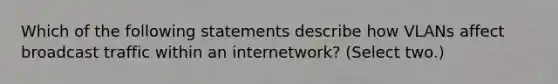 Which of the following statements describe how VLANs affect broadcast traffic within an internetwork? (Select two.)