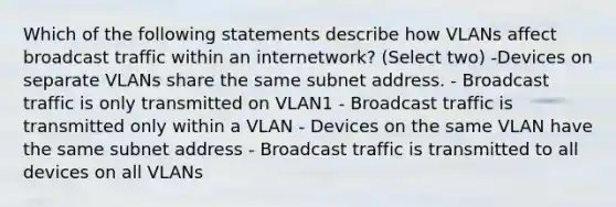 Which of the following statements describe how VLANs affect broadcast traffic within an internetwork? (Select two) -Devices on separate VLANs share the same subnet address. - Broadcast traffic is only transmitted on VLAN1 - Broadcast traffic is transmitted only within a VLAN - Devices on the same VLAN have the same subnet address - Broadcast traffic is transmitted to all devices on all VLANs