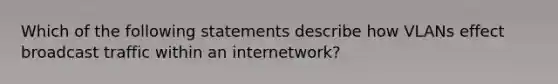 Which of the following statements describe how VLANs effect broadcast traffic within an internetwork?