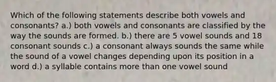 Which of the following statements describe both vowels and consonants? a.) both vowels and consonants are classified by the way the sounds are formed. b.) there are 5 vowel sounds and 18 consonant sounds c.) a consonant always sounds the same while the sound of a vowel changes depending upon its position in a word d.) a syllable contains <a href='https://www.questionai.com/knowledge/keWHlEPx42-more-than' class='anchor-knowledge'>more than</a> one vowel sound