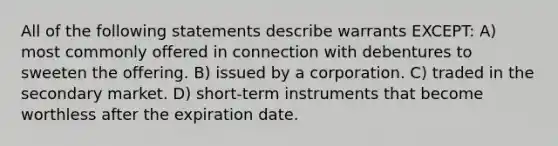 All of the following statements describe warrants EXCEPT: A) most commonly offered in connection with debentures to sweeten the offering. B) issued by a corporation. C) traded in the secondary market. D) short-term instruments that become worthless after the expiration date.