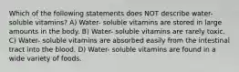 Which of the following statements does NOT describe water- soluble vitamins? A) Water- soluble vitamins are stored in large amounts in the body. B) Water- soluble vitamins are rarely toxic. C) Water- soluble vitamins are absorbed easily from the intestinal tract into the blood. D) Water- soluble vitamins are found in a wide variety of foods.