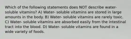 Which of the following statements does NOT describe water- soluble vitamins? A) Water- soluble vitamins are stored in large amounts in the body. B) Water- soluble vitamins are rarely toxic. C) Water- soluble vitamins are absorbed easily from the intestinal tract into the blood. D) Water- soluble vitamins are found in a wide variety of foods.