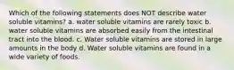 Which of the following statements does NOT describe water soluble vitamins? a. water soluble vitamins are rarely toxic b. water soluble vitamins are absorbed easily from the intestinal tract into the blood. c. Water soluble vitamins are stored in large amounts in the body d. Water soluble vitamins are found in a wide variety of foods.