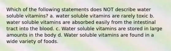 Which of the following statements does NOT describe water soluble vitamins? a. water soluble vitamins are rarely toxic b. water soluble vitamins are absorbed easily from the intestinal tract into the blood. c. Water soluble vitamins are stored in large amounts in the body d. Water soluble vitamins are found in a wide variety of foods.