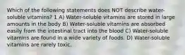 Which of the following statements does NOT describe water-soluble vitamins? 1 A) Water-soluble vitamins are stored in large amounts in the body B) Water-soluble vitamins are absorbed easily from the intestinal tract into the blood C) Water-soluble vitamins are found in a wide variety of foods. D) Water-soluble vitamins are rarely toxic.