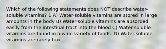 Which of the following statements does NOT describe water-soluble vitamins? 1 A) Water-soluble vitamins are stored in large amounts in the body B) Water-soluble vitamins are absorbed easily from the intestinal tract into the blood C) Water-soluble vitamins are found in a wide variety of foods. D) Water-soluble vitamins are rarely toxic.