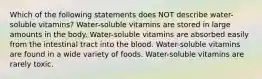 Which of the following statements does NOT describe water-soluble vitamins? Water-soluble vitamins are stored in large amounts in the body. Water-soluble vitamins are absorbed easily from the intestinal tract into the blood. Water-soluble vitamins are found in a wide variety of foods. Water-soluble vitamins are rarely toxic.