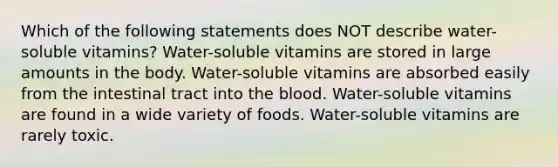 Which of the following statements does NOT describe water-soluble vitamins? Water-soluble vitamins are stored in large amounts in the body. Water-soluble vitamins are absorbed easily from the intestinal tract into the blood. Water-soluble vitamins are found in a wide variety of foods. Water-soluble vitamins are rarely toxic.