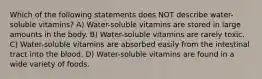 Which of the following statements does NOT describe water-soluble vitamins? A) Water-soluble vitamins are stored in large amounts in the body. B) Water-soluble vitamins are rarely toxic. C) Water-soluble vitamins are absorbed easily from the intestinal tract into the blood. D) Water-soluble vitamins are found in a wide variety of foods.