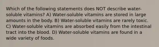 Which of the following statements does NOT describe water-soluble vitamins? A) Water-soluble vitamins are stored in large amounts in the body. B) Water-soluble vitamins are rarely toxic. C) Water-soluble vitamins are absorbed easily from the intestinal tract into the blood. D) Water-soluble vitamins are found in a wide variety of foods.