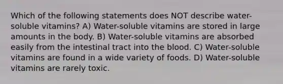 Which of the following statements does NOT describe water-soluble vitamins? A) Water-soluble vitamins are stored in large amounts in the body. B) Water-soluble vitamins are absorbed easily from the intestinal tract into the blood. C) Water-soluble vitamins are found in a wide variety of foods. D) Water-soluble vitamins are rarely toxic.