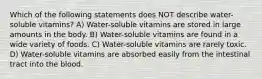 Which of the following statements does NOT describe water-soluble vitamins? A) Water-soluble vitamins are stored in large amounts in the body. B) Water-soluble vitamins are found in a wide variety of foods. C) Water-soluble vitamins are rarely toxic. D) Water-soluble vitamins are absorbed easily from the intestinal tract into the blood.