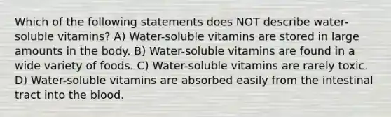 Which of the following statements does NOT describe water-soluble vitamins? A) Water-soluble vitamins are stored in large amounts in the body. B) Water-soluble vitamins are found in a wide variety of foods. C) Water-soluble vitamins are rarely toxic. D) Water-soluble vitamins are absorbed easily from the intestinal tract into the blood.