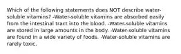 Which of the following statements does NOT describe water-soluble vitamins? -Water-soluble vitamins are absorbed easily from the intestinal tract into the blood. -Water-soluble vitamins are stored in large amounts in the body. -Water-soluble vitamins are found in a wide variety of foods. -Water-soluble vitamins are rarely toxic.