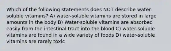 Which of the following statements does NOT describe water-soluble vitamins? A) water-soluble vitamins are stored in large amounts in the body B) Water-soluble vitamins are absorbed easily from the intestinal tract into the blood C) water-soluble vitamins are found in a wide variety of foods D) water-soluble vitamins are rarely toxic