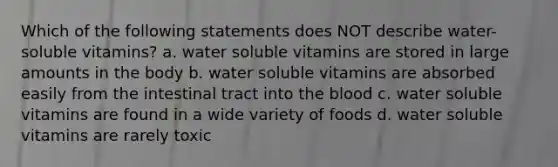 Which of the following statements does NOT describe water-soluble vitamins? a. water soluble vitamins are stored in large amounts in the body b. water soluble vitamins are absorbed easily from the intestinal tract into <a href='https://www.questionai.com/knowledge/k7oXMfj7lk-the-blood' class='anchor-knowledge'>the blood</a> c. water soluble vitamins are found in a wide variety of foods d. water soluble vitamins are rarely toxic