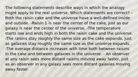 The following statements describe ways in which the analogy might apply to the real universe. Which statements are correct? - Both the raisin cake and the universe have a well-defined inside and outside. -Raisin 1 is near the center of the cake, just as our galaxy is near the center of the universe. -The temperature starts low and ends high in both the raisin cake and the universe. -The raisins stay roughly the same size as the cake expands, just as galaxies stay roughly the same size as the universe expands. -The average distance increases with time both between raisins in the cake and between galaxies in the universe. - An observer at any raisin sees more distant raisins moving away faster, just as an observer in any galaxy sees more distant galaxies moving away faster.