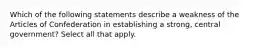 Which of the following statements describe a weakness of the Articles of Confederation in establishing a strong, central government? Select all that apply.