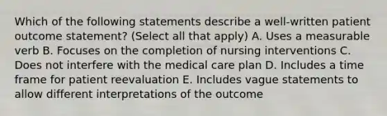 Which of the following statements describe a well-written patient outcome statement? (Select all that apply) A. Uses a measurable verb B. Focuses on the completion of nursing interventions C. Does not interfere with the medical care plan D. Includes a time frame for patient reevaluation E. Includes vague statements to allow different interpretations of the outcome