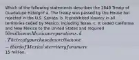 Which of the following statements describes the 1848 Treaty of Guadalupe Hidalgo? a. The treaty was passed by the House but rejected in the U.S. Senate. b. It prohibited slavery in all territories ceded by Mexico, including Texas. c. It ceded California and New Mexico to the United States and required 50 million in Mexican reparations. d. The treaty purchased more than one-third of Mexico's territory for a mere15 million.