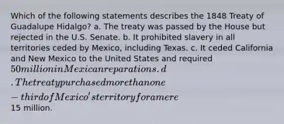 Which of the following statements describes the 1848 Treaty of Guadalupe Hidalgo? a. The treaty was passed by the House but rejected in the U.S. Senate. b. It prohibited slavery in all territories ceded by Mexico, including Texas. c. It ceded California and New Mexico to the United States and required 50 million in Mexican reparations. d. The treaty purchased more than one-third of Mexico's territory for a mere15 million.