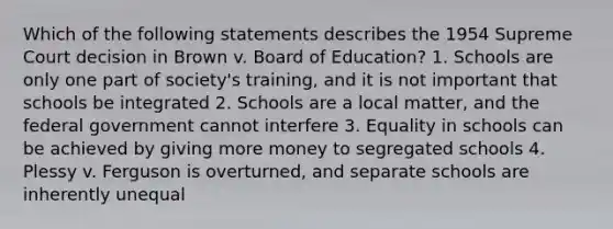 Which of the following statements describes the 1954 Supreme Court decision in Brown v. Board of Education? 1. Schools are only one part of society's training, and it is not important that schools be integrated 2. Schools are a local matter, and the federal government cannot interfere 3. Equality in schools can be achieved by giving more money to segregated schools 4. Plessy v. Ferguson is overturned, and separate schools are inherently unequal