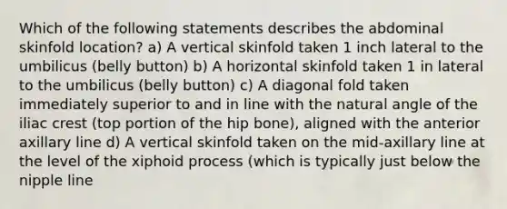 Which of the following statements describes the abdominal skinfold location? a) A vertical skinfold taken 1 inch lateral to the umbilicus (belly button) b) A horizontal skinfold taken 1 in lateral to the umbilicus (belly button) c) A diagonal fold taken immediately superior to and in line with the natural angle of the iliac crest (top portion of the hip bone), aligned with the anterior axillary line d) A vertical skinfold taken on the mid-axillary line at the level of the xiphoid process (which is typically just below the nipple line