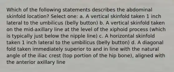 Which of the following statements describes the abdominal skinfold location? Select one: a. A vertical skinfold taken 1 inch lateral to the umbilicus (belly button) b. A vertical skinfold taken on the mid-axillary line at the level of the xiphoid process (which is typically just below the nipple line) c. A horizontal skinfold taken 1 inch lateral to the umbilicus (belly button) d. A diagonal fold taken immediately superior to and in line with the natural angle of the iliac crest (top portion of the hip bone), aligned with the anterior axillary line