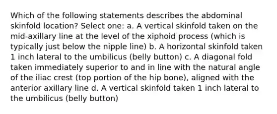 Which of the following statements describes the abdominal skinfold location? Select one: a. A vertical skinfold taken on the mid-axillary line at the level of the xiphoid process (which is typically just below the nipple line) b. A horizontal skinfold taken 1 inch lateral to the umbilicus (belly button) c. A diagonal fold taken immediately superior to and in line with the natural angle of the iliac crest (top portion of the hip bone), aligned with the anterior axillary line d. A vertical skinfold taken 1 inch lateral to the umbilicus (belly button)