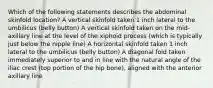 Which of the following statements describes the abdominal skinfold location? A vertical skinfold taken 1 inch lateral to the umbilicus (belly button) A vertical skinfold taken on the mid-axillary line at the level of the xiphoid process (which is typically just below the nipple line) A horizontal skinfold taken 1 inch lateral to the umbilicus (belly button) A diagonal fold taken immediately superior to and in line with the natural angle of the iliac crest (top portion of the hip bone), aligned with the anterior axillary line