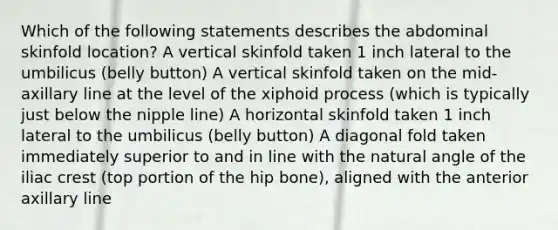 Which of the following statements describes the abdominal skinfold location? A vertical skinfold taken 1 inch lateral to the umbilicus (belly button) A vertical skinfold taken on the mid-axillary line at the level of the xiphoid process (which is typically just below the nipple line) A horizontal skinfold taken 1 inch lateral to the umbilicus (belly button) A diagonal fold taken immediately superior to and in line with the natural angle of the iliac crest (top portion of the hip bone), aligned with the anterior axillary line