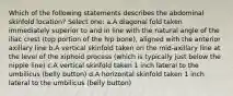 Which of the following statements describes the abdominal skinfold location? Select one: a.A diagonal fold taken immediately superior to and in line with the natural angle of the iliac crest (top portion of the hip bone), aligned with the anterior axillary line b.A vertical skinfold taken on the mid-axillary line at the level of the xiphoid process (which is typically just below the nipple line) c.A vertical skinfold taken 1 inch lateral to the umbilicus (belly button) d.A horizontal skinfold taken 1 inch lateral to the umbilicus (belly button)