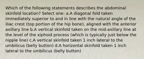 Which of the following statements describes the abdominal skinfold location? Select one: a.A diagonal fold taken immediately superior to and in line with the natural angle of the iliac crest (top portion of the hip bone), aligned with the anterior axillary line b.A vertical skinfold taken on the mid-axillary line at the level of the xiphoid process (which is typically just below the nipple line) c.A vertical skinfold taken 1 inch lateral to the umbilicus (belly button) d.A horizontal skinfold taken 1 inch lateral to the umbilicus (belly button)