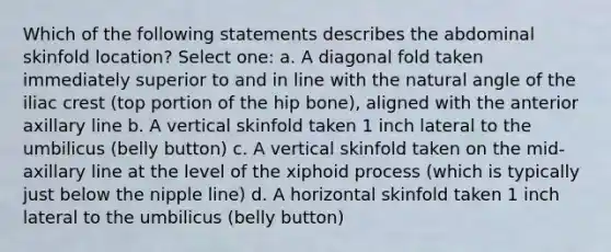 Which of the following statements describes the abdominal skinfold location? Select one: a. A diagonal fold taken immediately superior to and in line with the natural angle of the iliac crest (top portion of the hip bone), aligned with the anterior axillary line b. A vertical skinfold taken 1 inch lateral to the umbilicus (belly button) c. A vertical skinfold taken on the mid-axillary line at the level of the xiphoid process (which is typically just below the nipple line) d. A horizontal skinfold taken 1 inch lateral to the umbilicus (belly button)